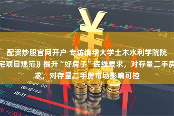 配资炒股官网开户 专访清华大学土木水利学院院长吴璟：《住宅项目规范》提升“好房子”底线要求，对存量二手房市场影响可控