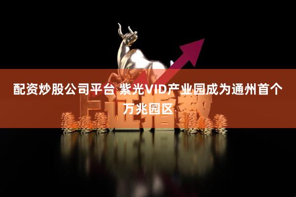 配资炒股公司平台 紫光VID产业园成为通州首个万兆园区