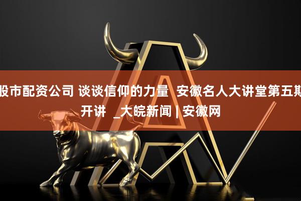 股市配资公司 谈谈信仰的力量  安徽名人大讲堂第五期开讲  _大皖新闻 | 安徽网