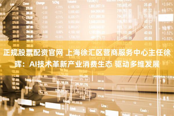 正规股票配资官网 上海徐汇区营商服务中心主任徐晖：AI技术革新产业消费生态 驱动多维发展