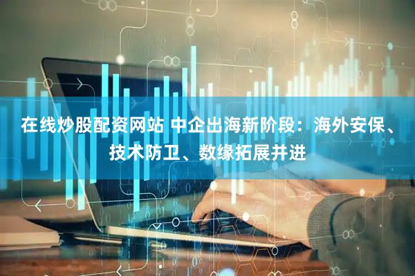 在线炒股配资网站 中企出海新阶段：海外安保、技术防卫、数缘拓展并进