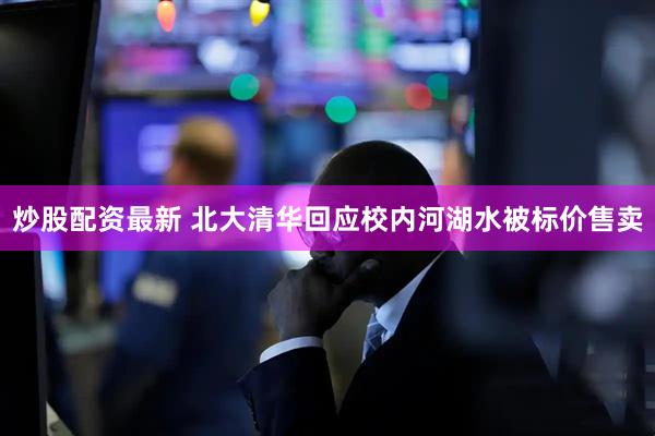 炒股配资最新 北大清华回应校内河湖水被标价售卖