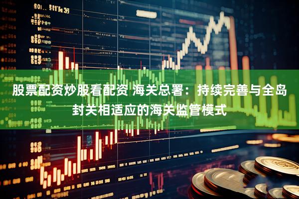股票配资炒股看配资 海关总署：持续完善与全岛封关相适应的海关监管模式