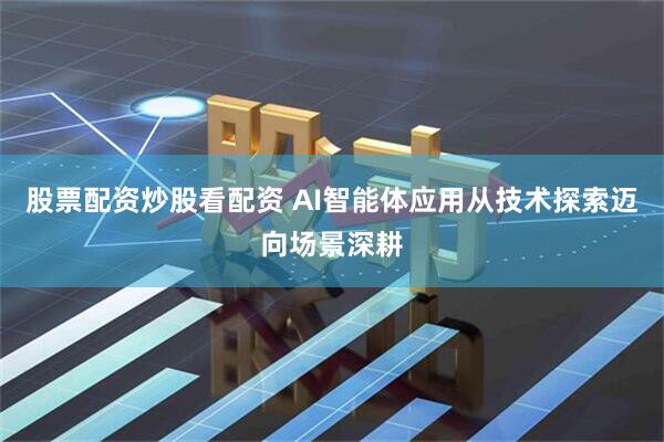 股票配资炒股看配资 AI智能体应用从技术探索迈向场景深耕