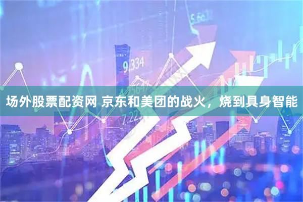 场外股票配资网 京东和美团的战火，烧到具身智能