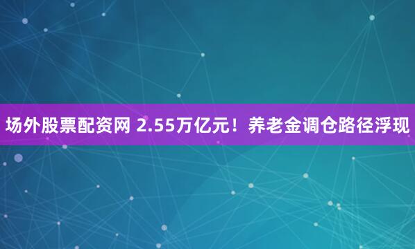 场外股票配资网 2.55万亿元！养老金调仓路径浮现