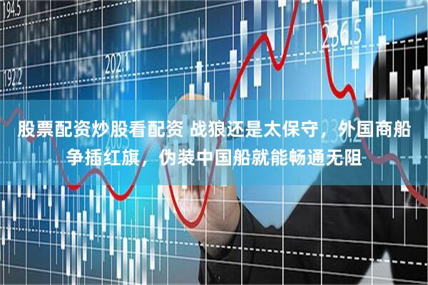 股票配资炒股看配资 战狼还是太保守，外国商船争插红旗，伪装中国船就能畅通无阻