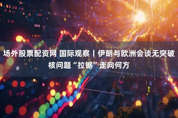场外股票配资网 国际观察丨伊朗与欧洲会谈无突破　核问题“拉锯”走向何方