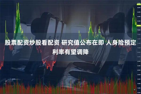 股票配资炒股看配资 研究值公布在即 人身险预定利率有望调降