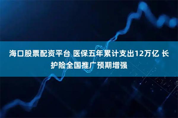 海口股票配资平台 医保五年累计支出12万亿 长护险全国推广预期增强