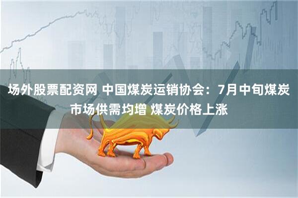 场外股票配资网 中国煤炭运销协会：7月中旬煤炭市场供需均增 煤炭价格上涨