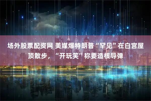 场外股票配资网 美媒爆特朗普“罕见”在白宫屋顶散步，“开玩笑”称要造核导弹