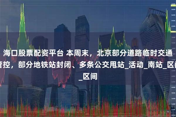 海口股票配资平台 本周末，北京部分道路临时交通管控，部分地铁站封闭、多条公交甩站_活动_南站_区间