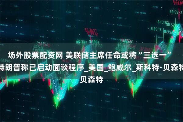 场外股票配资网 美联储主席任命或将“三选一” 特朗普称已启动面谈程序_美国_鲍威尔_斯科特·贝森特
