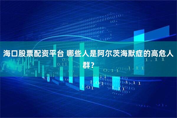 海口股票配资平台 哪些人是阿尔茨海默症的高危人群？