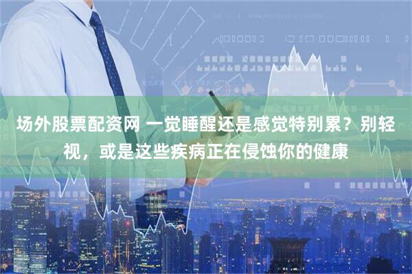 场外股票配资网 一觉睡醒还是感觉特别累？别轻视，或是这些疾病正在侵蚀你的健康