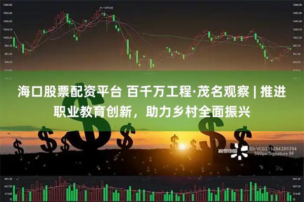 海口股票配资平台 百千万工程·茂名观察 | 推进职业教育创新，助力乡村全面振兴