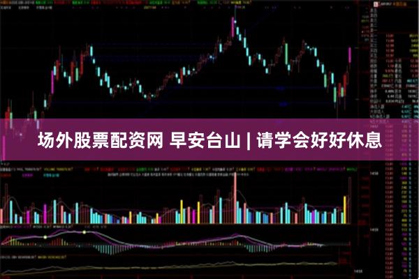 场外股票配资网 早安台山 | 请学会好好休息
