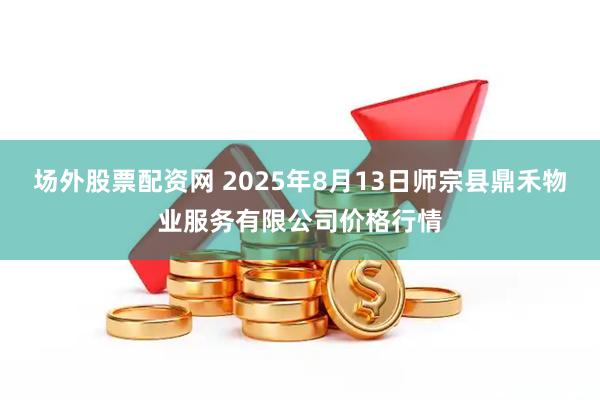 场外股票配资网 2025年8月13日师宗县鼎禾物业服务有限公司价格行情