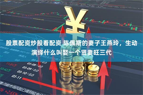 股票配资炒股看配资 陈佩斯的妻子王燕玲，生动演绎什么叫娶一个贤妻旺三代