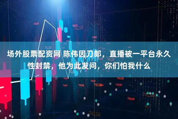 场外股票配资网 陈伟因刀郎，直播被一平台永久性封禁，他为此发问，你们怕我什么