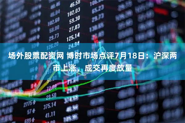 场外股票配资网 博时市场点评7月18日：沪深两市上涨，成交再度放量