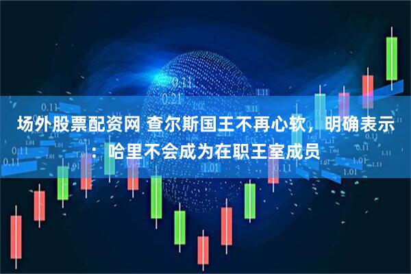 场外股票配资网 查尔斯国王不再心软，明确表示：哈里不会成为在职王室成员