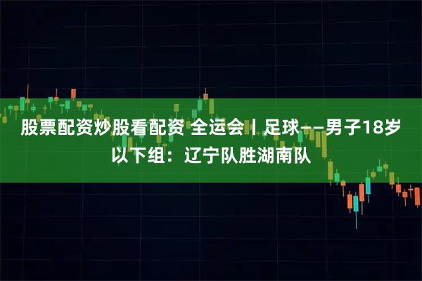 股票配资炒股看配资 全运会丨足球——男子18岁以下组:辽宁队胜湖南队