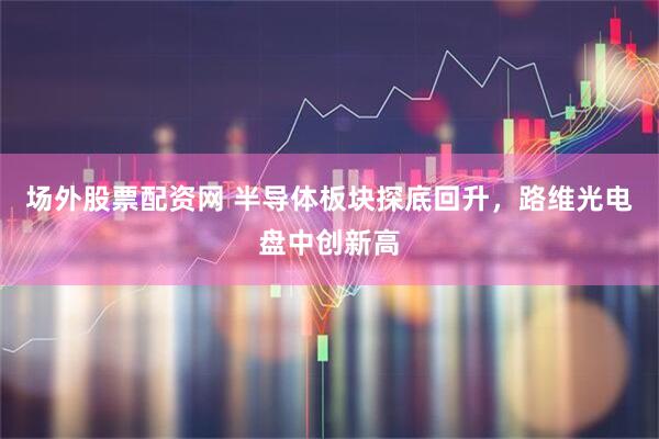 场外股票配资网 半导体板块探底回升,路维光电盘中创新高