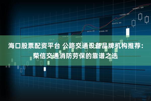 海口股票配资平台 公路交通设备品牌机构推荐：荣信交通消防劳保的靠谱之选