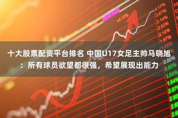 十大股票配资平台排名 中国U17女足主帅马晓旭：所有球员欲望都很强，希望展现出能力