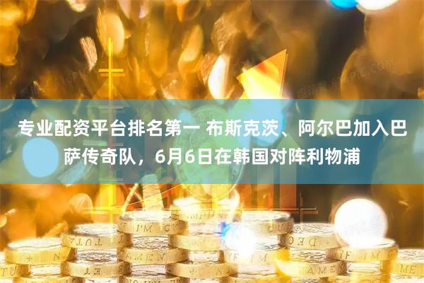 专业配资平台排名第一 布斯克茨、阿尔巴加入巴萨传奇队，6月6日在韩国对阵利物浦