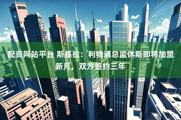 配资网站平台 斯基拉：利物浦总监休斯即将加盟新月，双方签约三年