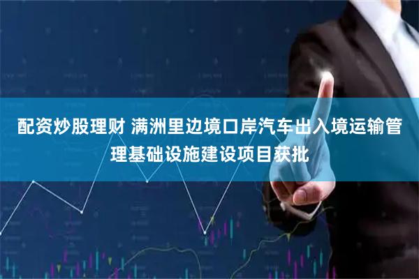 配资炒股理财 满洲里边境口岸汽车出入境运输管理基础设施建设项目获批