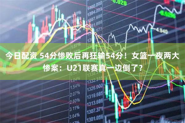今日配资 54分惨败后再狂输54分！女篮一夜两大惨案：U21联赛真一边倒了？